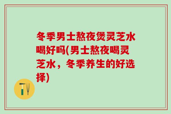 冬季男士熬夜煲灵芝水喝好吗(男士熬夜喝灵芝水，冬季养生的好选择)