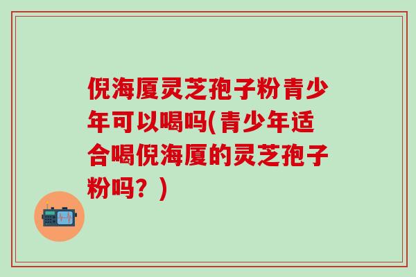 倪海厦灵芝孢子粉青少年可以喝吗(青少年适合喝倪海厦的灵芝孢子粉吗？)