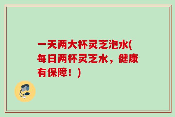 一天两大杯灵芝泡水(每日两杯灵芝水，健康有保障！)