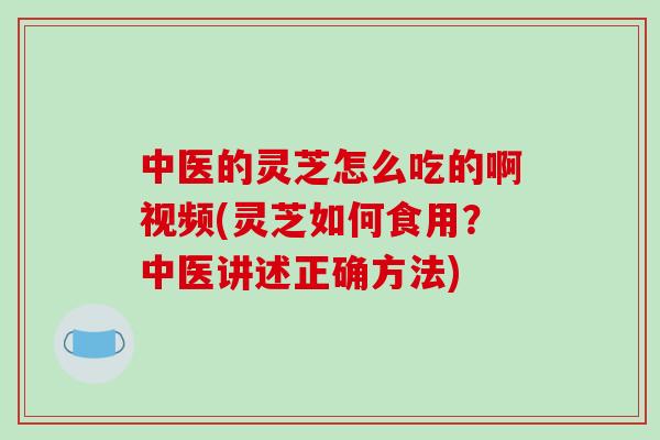中医的灵芝怎么吃的啊视频(灵芝如何食用？中医讲述正确方法)