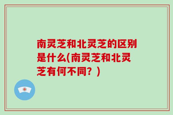 南灵芝和北灵芝的区别是什么(南灵芝和北灵芝有何不同？)