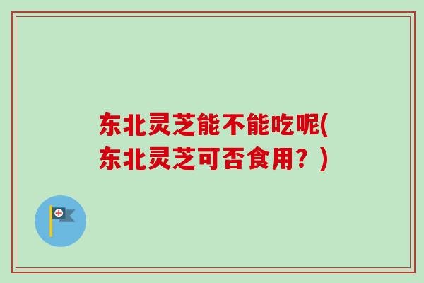 东北灵芝能不能吃呢(东北灵芝可否食用？)