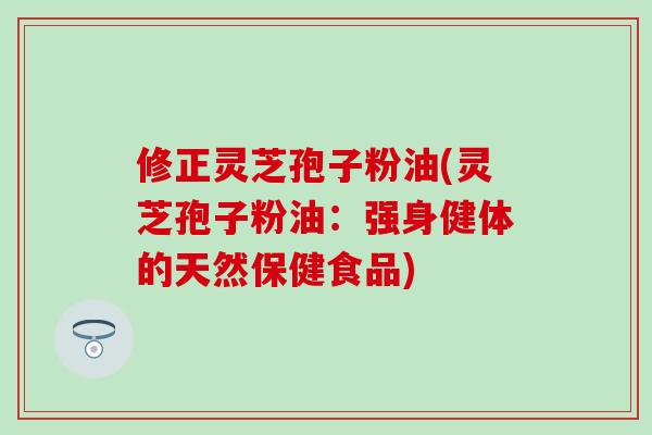 修正灵芝孢子粉油(灵芝孢子粉油：强身健体的天然保健食品)