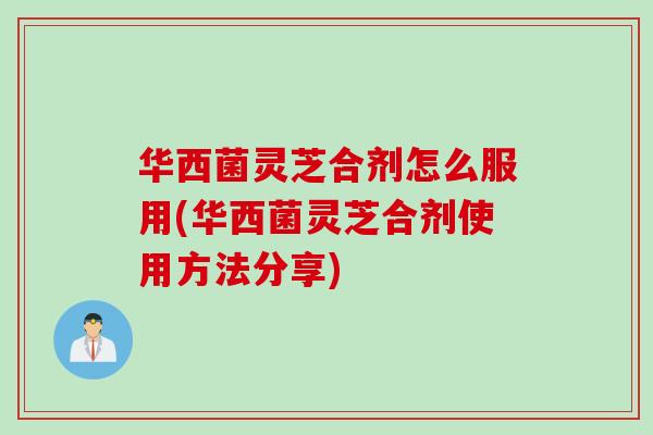 华西菌灵芝合剂怎么服用(华西菌灵芝合剂使用方法分享)