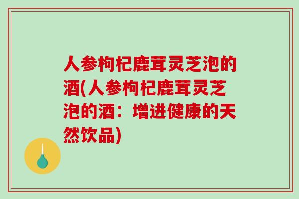 人参枸杞鹿茸灵芝泡的酒(人参枸杞鹿茸灵芝泡的酒：增进健康的天然饮品)