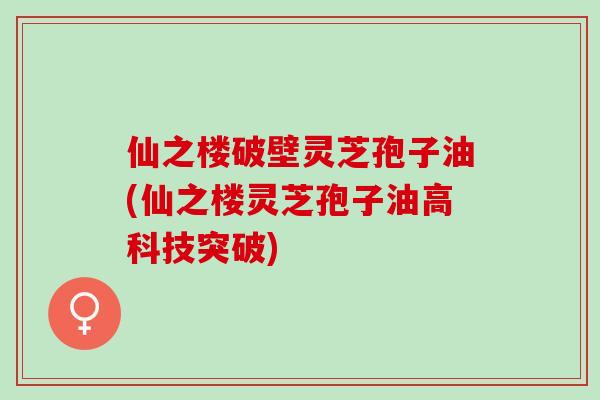 仙之楼破壁灵芝孢子油(仙之楼灵芝孢子油高科技突破)