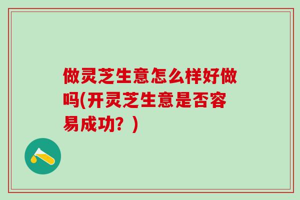 做灵芝生意怎么样好做吗(开灵芝生意是否容易成功？)