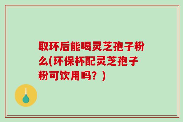 取环后能喝灵芝孢子粉么(环保杯配灵芝孢子粉可饮用吗？)