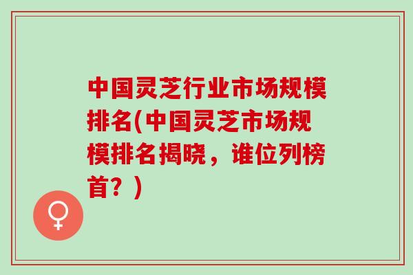 中国灵芝行业市场规模排名(中国灵芝市场规模排名揭晓，谁位列榜首？)
