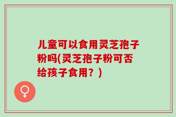 儿童可以食用灵芝孢子粉吗(灵芝孢子粉可否给孩子食用？)