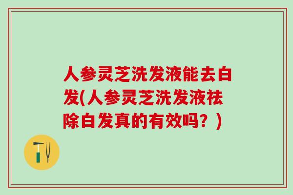 人参灵芝洗发液能去白发(人参灵芝洗发液祛除白发真的有效吗？)