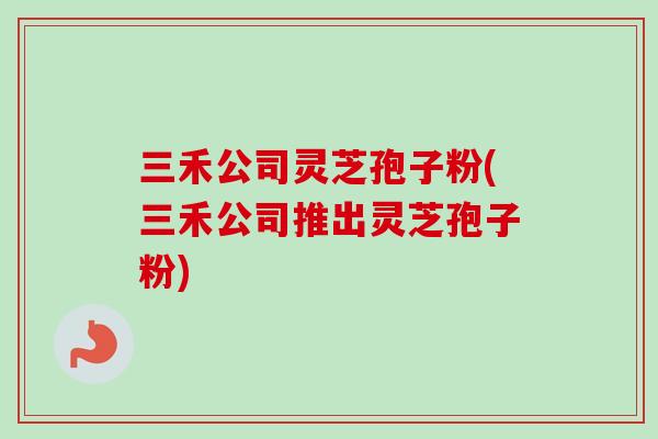 三禾公司灵芝孢子粉(三禾公司推出灵芝孢子粉)