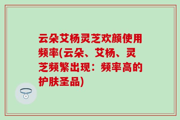 云朵艾杨灵芝欢颜使用频率(云朵、艾杨、灵芝频繁出现：频率高的护肤圣品)