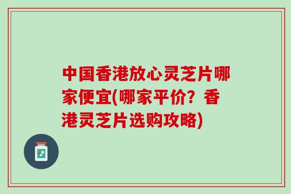 中国香港放心灵芝片哪家便宜(哪家平价？香港灵芝片选购攻略)