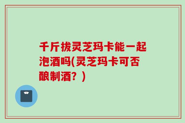 千斤拔灵芝玛卡能一起泡酒吗(灵芝玛卡可否酿制酒？)