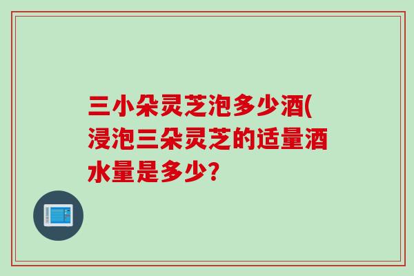 三小朵灵芝泡多少酒(浸泡三朵灵芝的适量酒水量是多少？