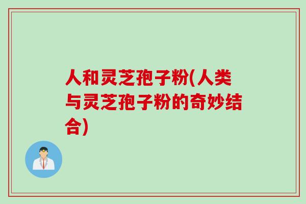 人和灵芝孢子粉(人类与灵芝孢子粉的奇妙结合)