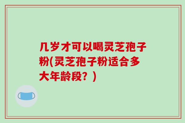 几岁才可以喝灵芝孢子粉(灵芝孢子粉适合多大年龄段？)