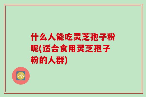 什么人能吃灵芝孢子粉呢(适合食用灵芝孢子粉的人群)
