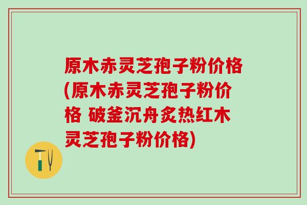 原木赤灵芝孢子粉价格(原木赤灵芝孢子粉价格 破釜沉舟炙热红木灵芝孢子粉价格)