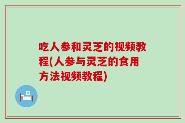 吃人参和灵芝的视频教程(人参与灵芝的食用方法视频教程)