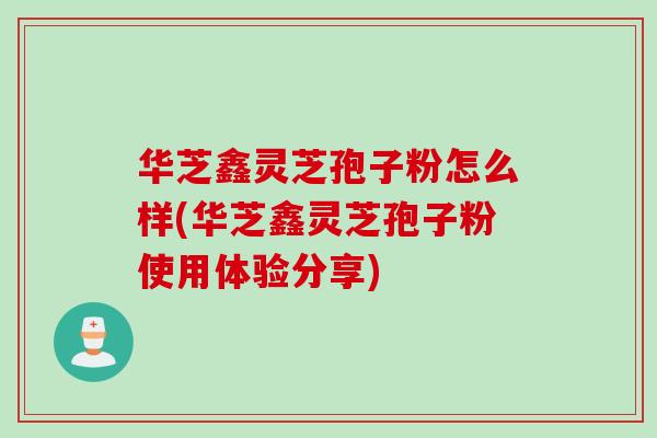 华芝鑫灵芝孢子粉怎么样(华芝鑫灵芝孢子粉使用体验分享)