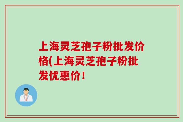 上海灵芝孢子粉批发价格(上海灵芝孢子粉批发优惠价！