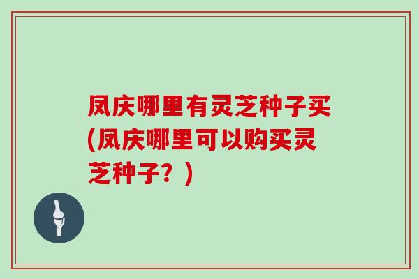 凤庆哪里有灵芝种子买(凤庆哪里可以购买灵芝种子？)