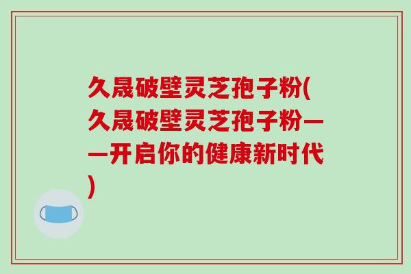 久晟破壁灵芝孢子粉(久晟破壁灵芝孢子粉——开启你的健康新时代)