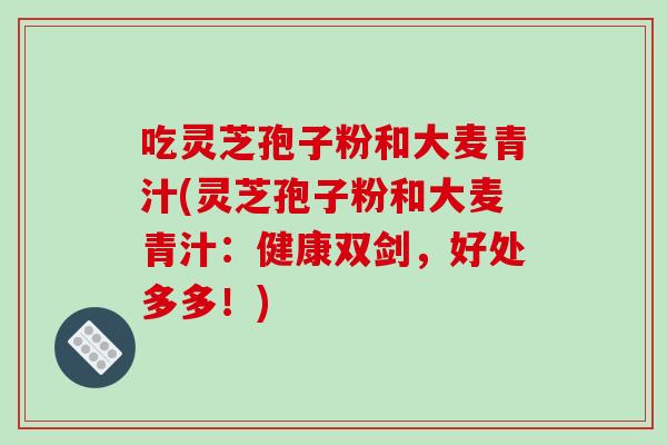 吃灵芝孢子粉和大麦青汁(灵芝孢子粉和大麦青汁：健康双剑，好处多多！)