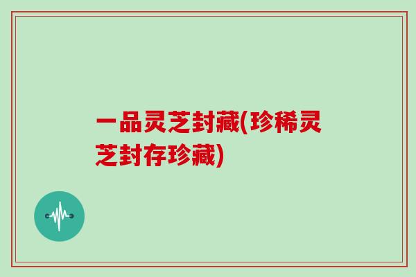 一品灵芝封藏(珍稀灵芝封存珍藏)