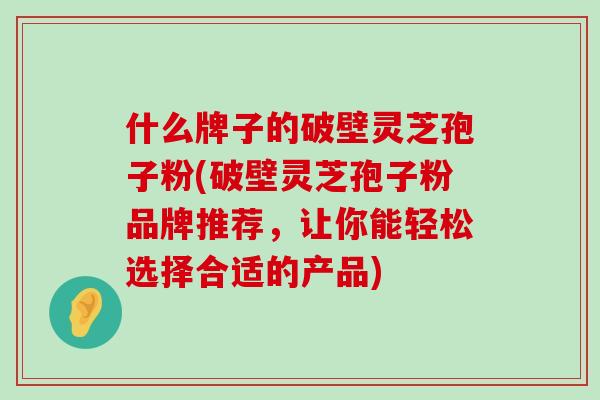 什么牌子的破壁灵芝孢子粉(破壁灵芝孢子粉品牌推荐，让你能轻松选择合适的产品)