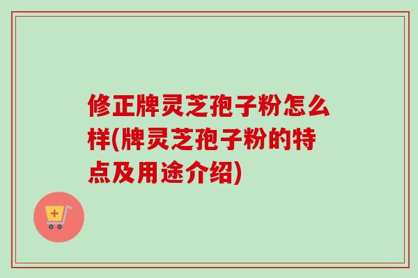 修正牌灵芝孢子粉怎么样(牌灵芝孢子粉的特点及用途介绍)
