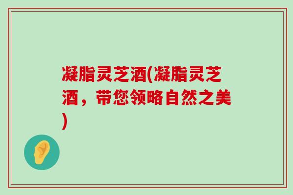 凝脂灵芝酒(凝脂灵芝酒，带您领略自然之美)