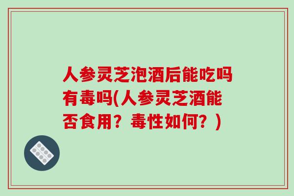 人参灵芝泡酒后能吃吗有毒吗(人参灵芝酒能否食用？毒性如何？)