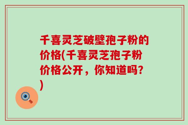 千喜灵芝破壁孢子粉的价格(千喜灵芝孢子粉价格公开，你知道吗？)