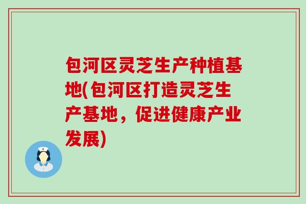 包河区灵芝生产种植基地(包河区打造灵芝生产基地，促进健康产业发展)