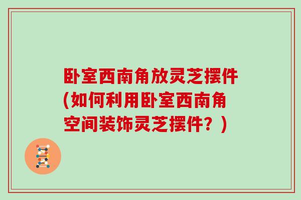 卧室西南角放灵芝摆件(如何利用卧室西南角空间装饰灵芝摆件？)
