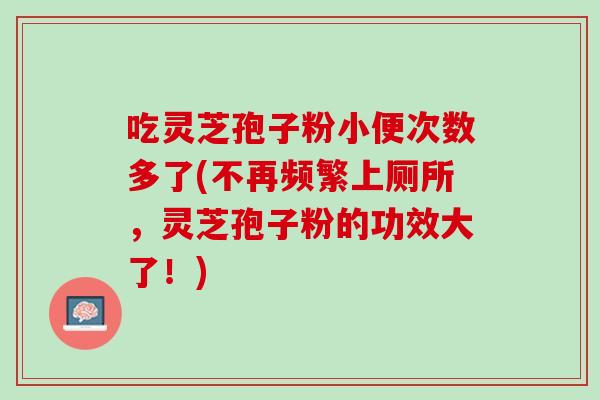 吃灵芝孢子粉小便次数多了(不再频繁上厕所，灵芝孢子粉的功效大了！)