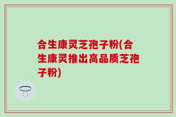 合生康灵芝孢子粉(合生康灵推出高品质芝孢子粉)