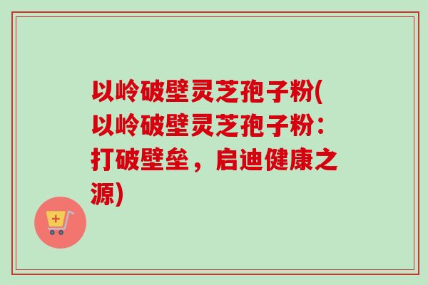 以岭破壁灵芝孢子粉(以岭破壁灵芝孢子粉：打破壁垒，启迪健康之源)