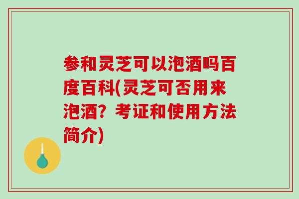 参和灵芝可以泡酒吗百度百科(灵芝可否用来泡酒？考证和使用方法简介)