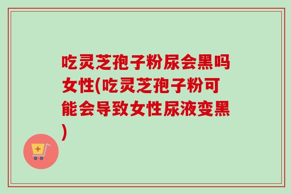 吃灵芝孢子粉尿会黑吗女性(吃灵芝孢子粉可能会导致女性尿液变黑)