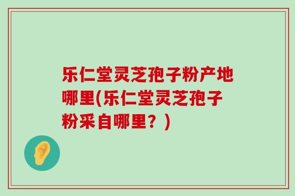 乐仁堂灵芝孢子粉产地哪里(乐仁堂灵芝孢子粉采自哪里？)
