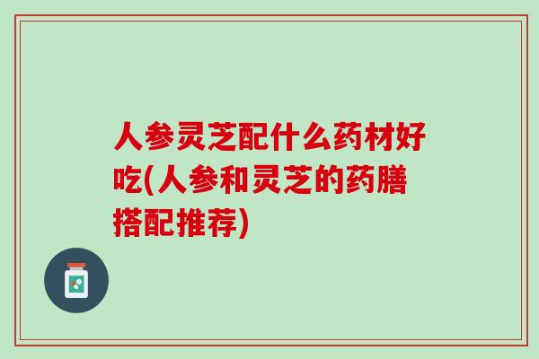 人参灵芝配什么药材好吃(人参和灵芝的药膳搭配推荐)