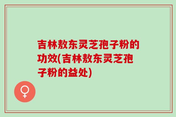 吉林敖东灵芝孢子粉的功效(吉林敖东灵芝孢子粉的益处)