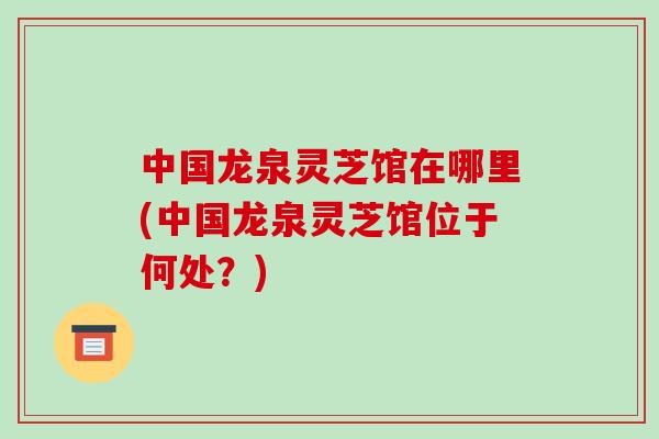 中国龙泉灵芝馆在哪里(中国龙泉灵芝馆位于何处？)