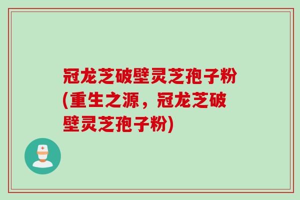 冠龙芝破壁灵芝孢子粉(重生之源，冠龙芝破壁灵芝孢子粉)