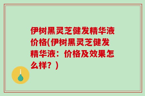 伊树黑灵芝健发精华液价格(伊树黑灵芝健发精华液：价格及效果怎么样？)
