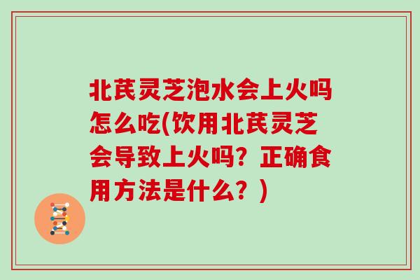 北芪灵芝泡水会上火吗怎么吃(饮用北芪灵芝会导致上火吗？正确食用方法是什么？)